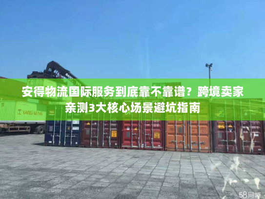 安得物流国际服务到底靠不靠谱？跨境卖家亲测3大核心场景避坑指南