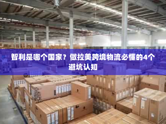 智利是哪个国家?做拉美跨境物流必懂的4个避坑认知 智利是哪个国家?做拉美跨境物流必懂的4个避坑认知