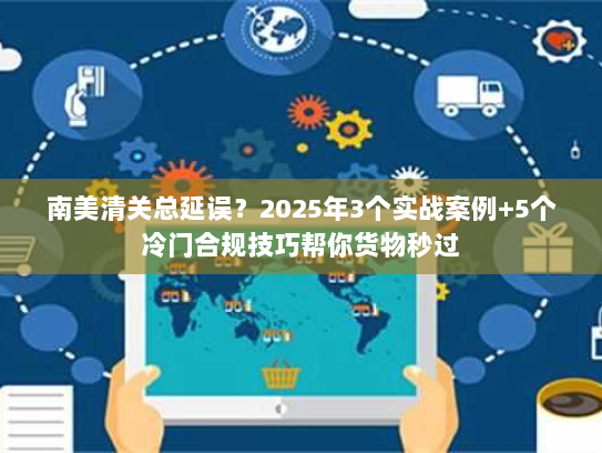 南美清关总延误？2025年3个实战案例+5个冷门合规技巧帮你货物秒过