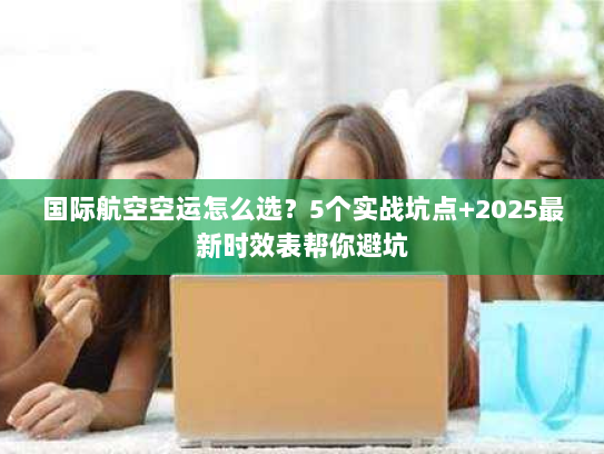 国际航空空运怎么选?5个实战坑点+2025最新时效表帮你避坑 国际航空空运怎么选?5个实战坑点+2025最新时效表帮你避坑