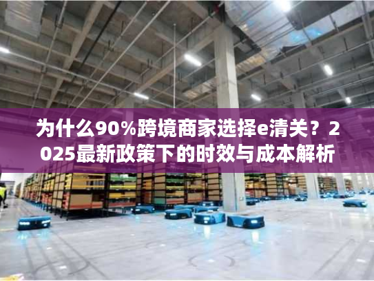 为什么90%跨境商家选择e清关？2025最新政策下的时效与成本解析