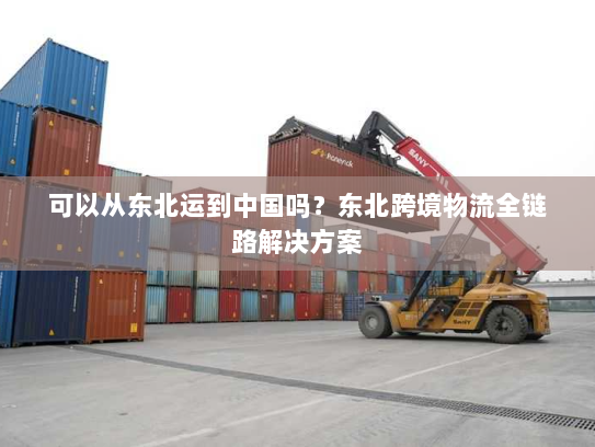 可以从东北运到中国吗？东北跨境物流全链路解决方案
