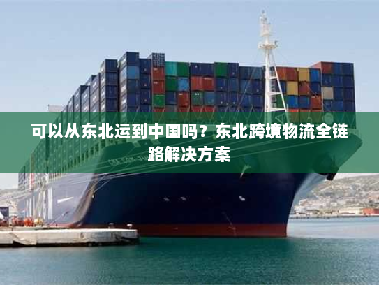 可以从东北运到中国吗？东北跨境物流全链路解决方案