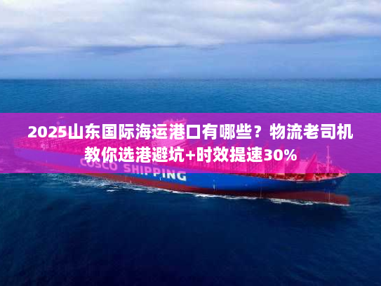 2025山东国际海运港口有哪些？物流老司机教你选港避坑+时效提速30%