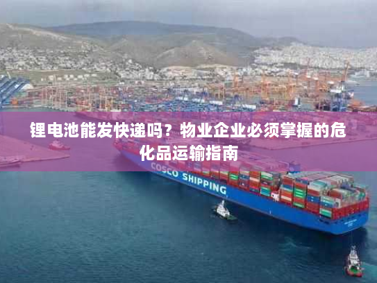 锂电池能发快递吗？物业企业必须掌握的危化品运输指南