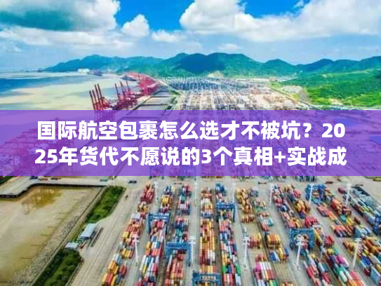 国际航空包裹怎么选才不被坑？2025年货代不愿说的3个真相+实战成本表