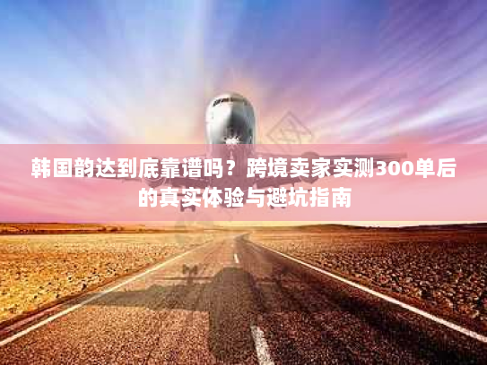 韩国韵达到底靠谱吗?跨境卖家实测300单后的真实体验与避坑指南 韩国韵达到底靠谱吗?跨境卖家实测300单后的真实体验与避坑指南