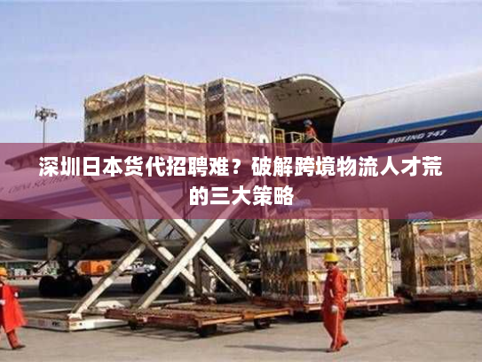 深圳日本货代招聘难?破解跨境物流人才荒的三大策略 深圳日本货代招聘难?破解跨境物流人才荒的三大策略