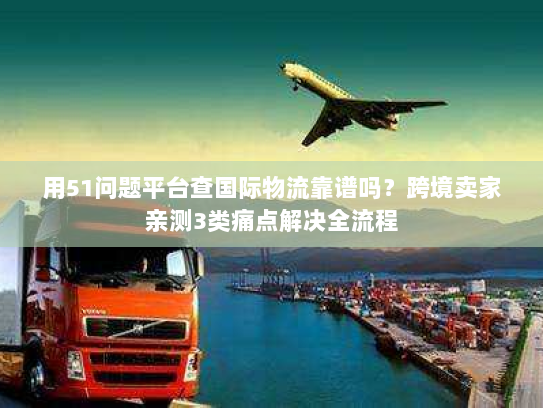 用51问题平台查国际物流靠谱吗？跨境卖家亲测3类痛点解决全流程