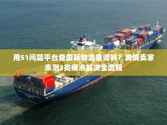 用51问题平台查国际物流靠谱吗？跨境卖家亲测3类痛点解决全流程