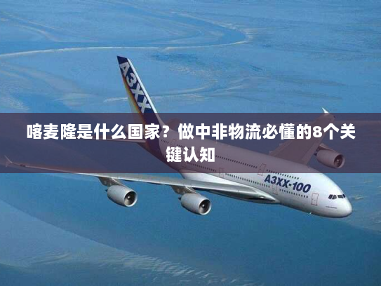 喀麦隆是什么国家?做中非物流必懂的8个关键认知 喀麦隆是什么国家?做中非物流必懂的8个关键认知