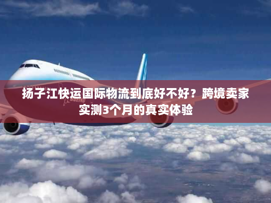 扬子江快运国际物流到底好不好?跨境卖家实测3个月的真实体验 扬子江快运国际物流到底好不好?跨境卖家实测3个月的真实体验