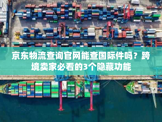 京东物流查询官网能查国际件吗？跨境卖家必看的3个隐藏功能