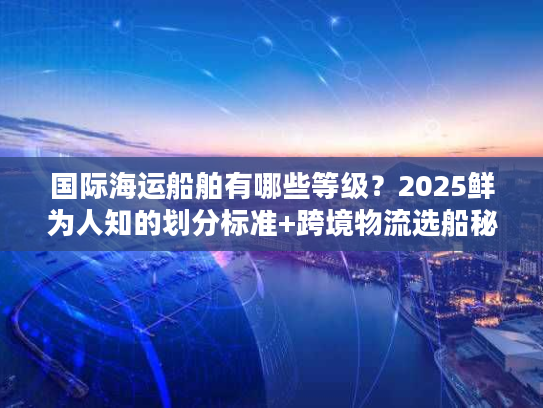 国际海运船舶有哪些等级?2025鲜为人知的划分标准+跨境物流选船秘籍 国际海运船舶有哪些等级?2025鲜为人知的划分标准+跨境物流选船秘籍