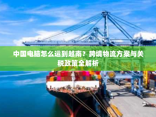 中国电脑怎么运到越南？跨境物流方案与关税政策全解析