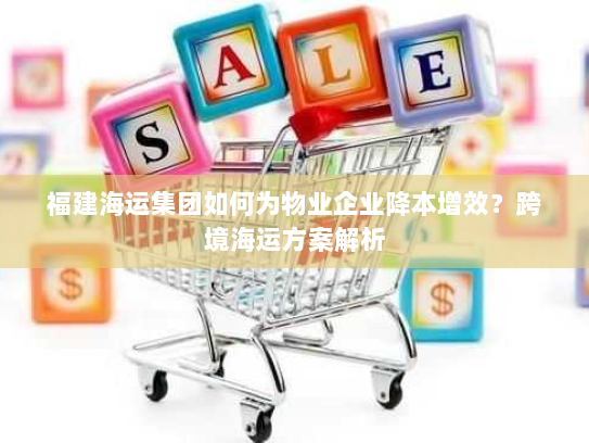 福建海运集团如何为物业企业降本增效?跨境海运方案解析 福建海运集团如何为物业企业降本增效?跨境海运方案解析