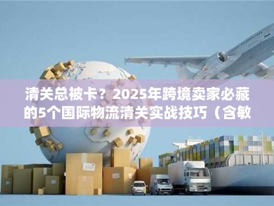 清关总被卡？2025年跨境卖家必藏的5个国际物流清关实战技巧（含敏感货案例）