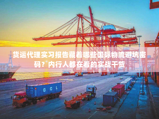 货运代理实习报告藏着哪些国际物流避坑密码？内行人都在看的实战干货