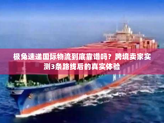 极兔速递国际物流到底靠谱吗?跨境卖家实测3条路线后的真实体验 极兔速递国际物流到底靠谱吗?跨境卖家实测3条路线后的真实体验