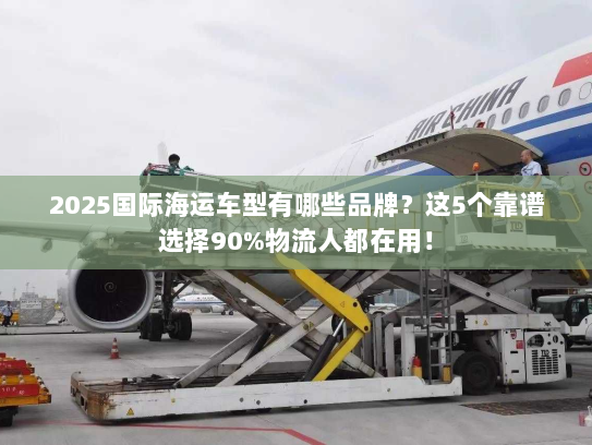 2025国际海运车型有哪些品牌?这5个靠谱选择90%物流人都在用! 2025国际海运车型有哪些品牌?这5个靠谱选择90%物流人都在用!