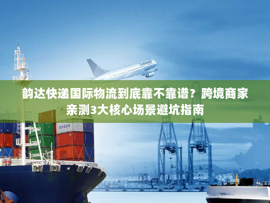 韵达快递国际物流到底靠不靠谱？跨境商家亲测3大核心场景避坑指南