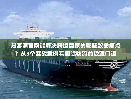 易客满官网能解决跨境卖家的哪些致命痛点？从3个实战案例看国际物流的隐藏门道