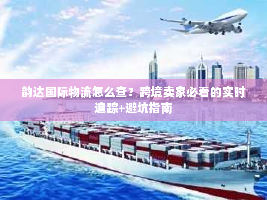 韵达国际物流怎么查?跨境卖家必看的实时追踪+避坑指南 韵达国际物流怎么查?跨境卖家必看的实时追踪+避坑指南