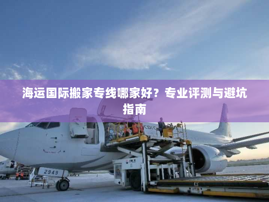 海运国际搬家专线哪家好?专业评测与避坑指南 海运国际搬家专线哪家好?专业评测与避坑指南