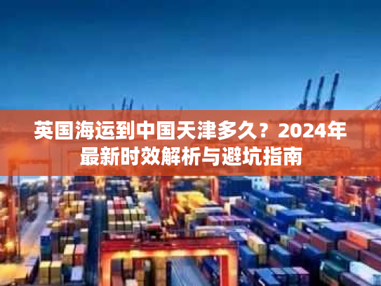 英国海运到中国天津多久?2024年最新时效解析与避坑指南 英国海运到中国天津多久?2024年最新时效解析与避坑指南