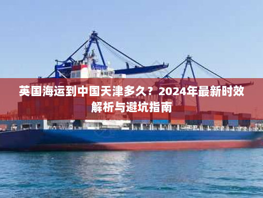 英国海运到中国天津多久?2024年最新时效解析与避坑指南 英国海运到中国天津多久?2024年最新时效解析与避坑指南