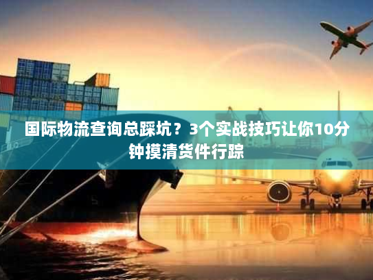 国际物流查询总踩坑？3个实战技巧让你10分钟摸清货件行踪