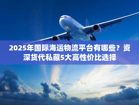 2025年国际海运物流平台有哪些？资深货代私藏5大高性价比选择