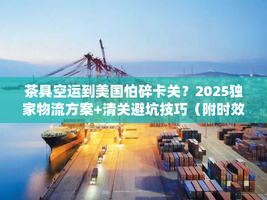 茶具空运到美国怕碎卡关？2025独家物流方案+清关避坑技巧（附时效数据）
