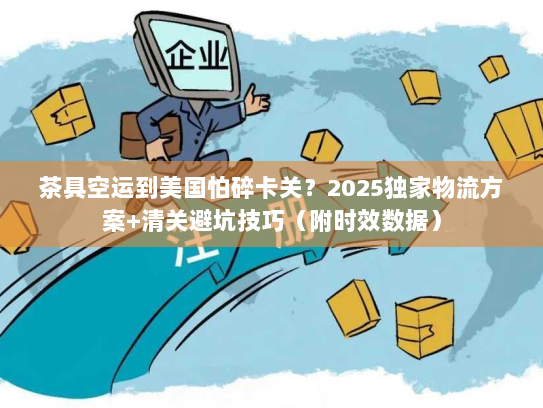 茶具空运到美国怕碎卡关？2025独家物流方案+清关避坑技巧（附时效数据）