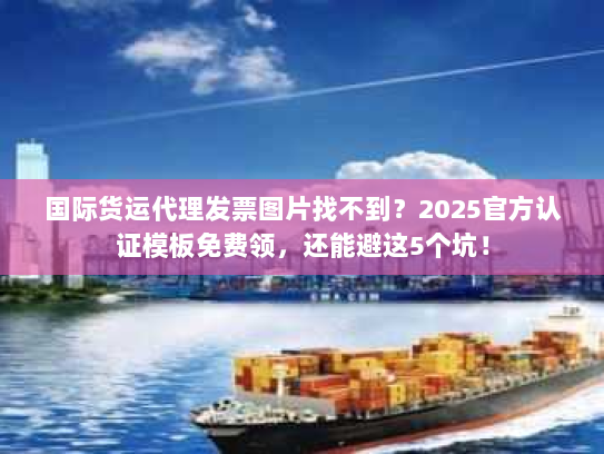 国际货运代理发票图片找不到？2025官方认证模板免费领，还能避这5个坑！
