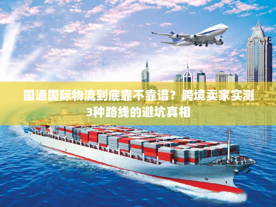 国通国际物流到底靠不靠谱?跨境卖家实测3种路线的避坑真相 国通国际物流到底靠不靠谱?跨境卖家实测3种路线的避坑真相