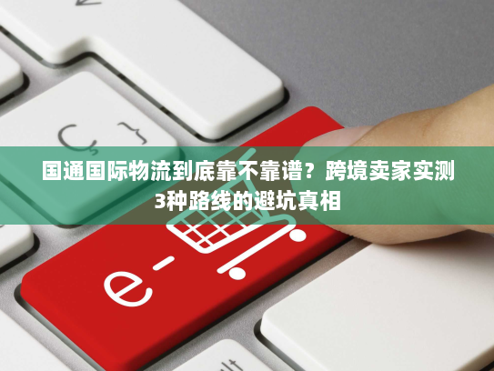 国通国际物流到底靠不靠谱?跨境卖家实测3种路线的避坑真相 国通国际物流到底靠不靠谱?跨境卖家实测3种路线的避坑真相