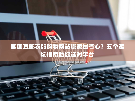 韩国直邮衣服购物网站哪家最省心？五个避坑指南助你选对平台