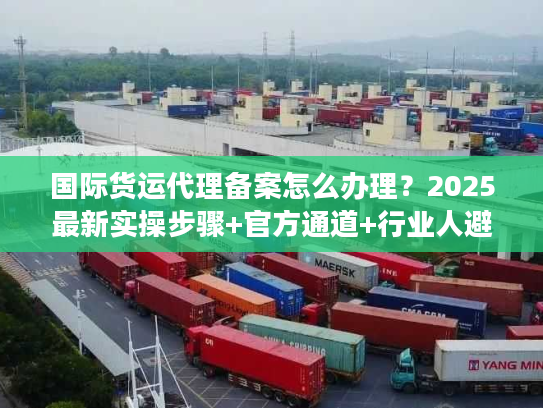 国际货运代理备案怎么办理？2025最新实操步骤+官方通道+行业人避坑技巧