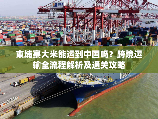 柬埔寨大米能运到中国吗?跨境运输全流程解析及通关攻略 柬埔寨大米能运到中国吗?跨境运输全流程解析及通关攻略