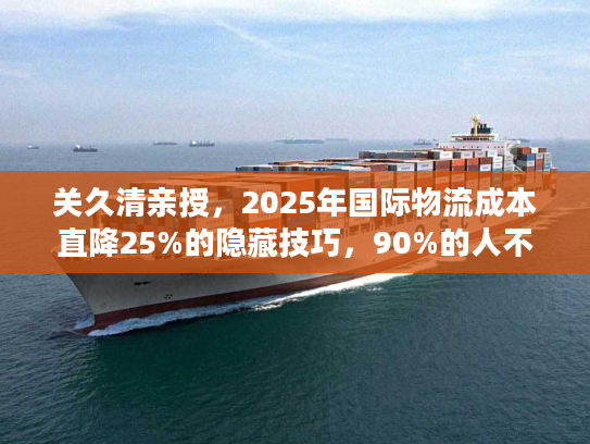 关久清亲授，2025年国际物流成本直降25%的隐藏技巧，90%的人不知道！
