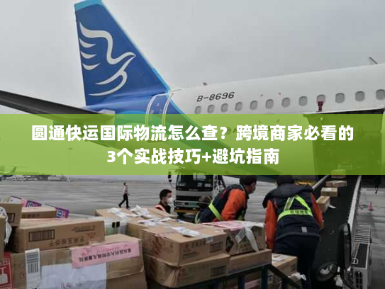 圆通快运国际物流怎么查？跨境商家必看的3个实战技巧+避坑指南