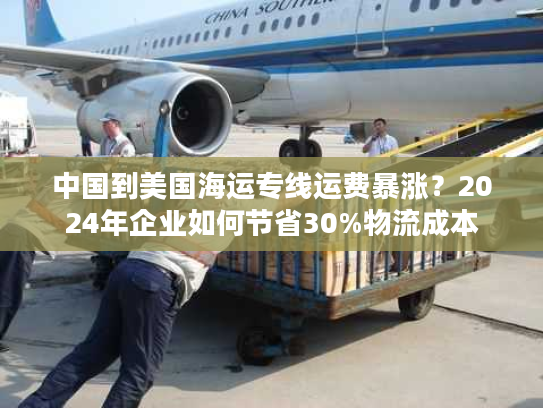 中国到美国海运专线运费暴涨？2024年企业如何节省30%物流成本