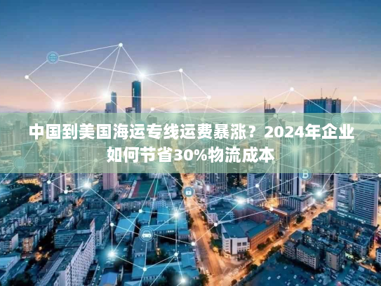 中国到美国海运专线运费暴涨？2024年企业如何节省30%物流成本