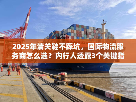 2025年清关鞋不踩坑，国际物流服务商怎么选？内行人透露3个关键指标