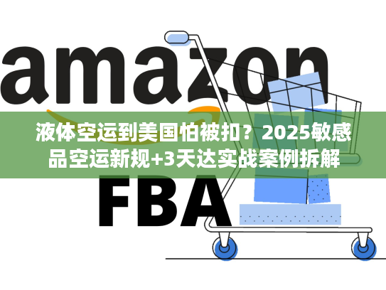 液体空运到美国怕被扣？2025敏感品空运新规+3天达实战案例拆解