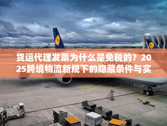 货运代理发票为什么是免税的?2025跨境物流新规下的隐藏条件与实操避坑 货运代理发票为什么是免税的?2025跨境物流新规下的隐藏条件与实操避坑