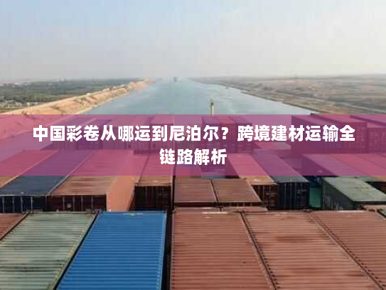 中国彩卷从哪运到尼泊尔？跨境建材运输全链路解析