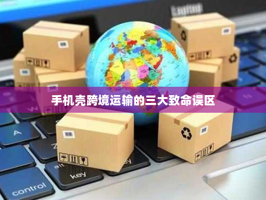 手机壳跨境运输的三大致命误区 手机壳跨境运输的三大致命误区