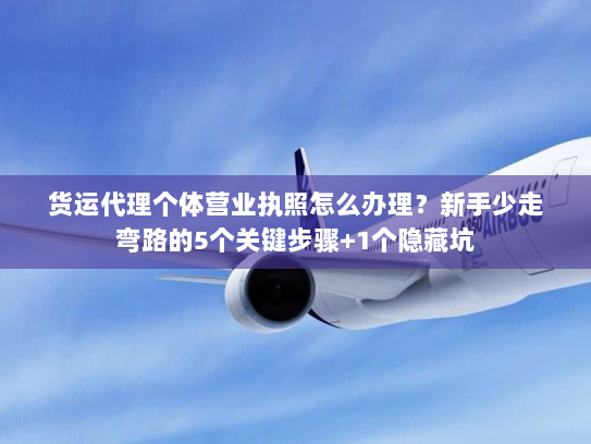 货运代理个体营业执照怎么办理？新手少走弯路的5个关键步骤+1个隐藏坑